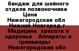 бандаж для шейного отдела позвоночника › Цена ­ 500 - Нижегородская обл., Нижний Новгород г. Медицина, красота и здоровье » Аппараты и тренажеры   . Нижегородская обл.